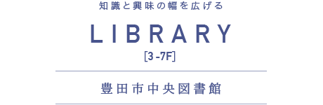 知性と興味の輪を広げる　LIBRARY [3-7F] 豊田市中央図書館
